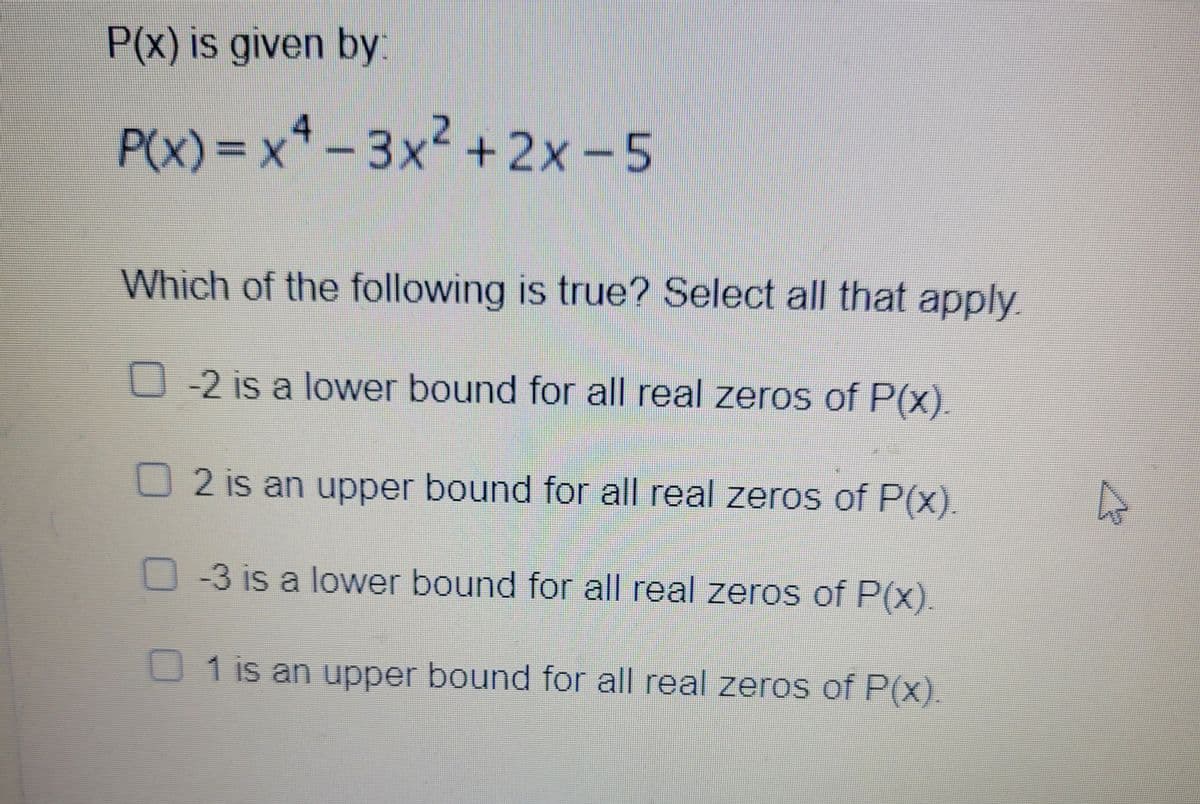P(x) is given by:
P(x)%=Dx*-3x2 + 2x -5
Which of the following is true? Select all that apply
-2 is a lower bound for all real zeros of P(x).
2 is an upper bound for all real zeros of P(x).
-3 is a lower bound for all real zeros of P(x).
U 1 is an upper bound for all real zeros of P(x).
