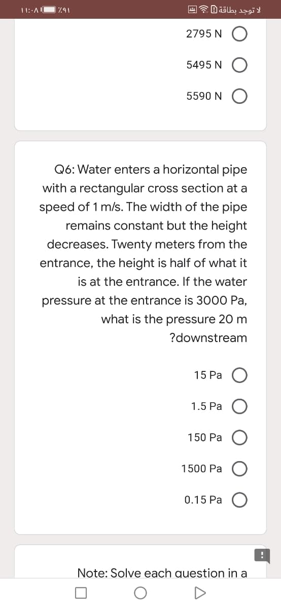 2795 N
5495 N
5590 N O
Q6: Water enters a horizontal pipe
with a rectangular cross section at a
speed of 1 m/s. The width of the pipe
remains constant but the height
decreases. Twenty meters from the
entrance, the height is half of what it
is at the entrance. If the water
pressure at the entrance is 3000 Pa,
what is the pressure 20 m
?downstream
15 Pa
1.5 Pa
150 Pa
1500 Pa
0.15 Pa
Note: Solve each question in a
