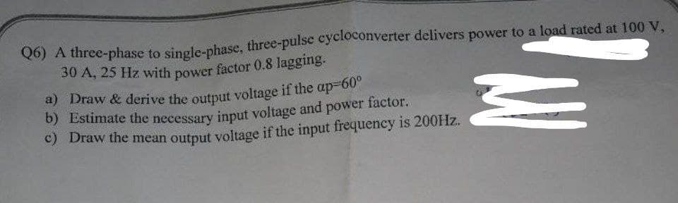 Q6) A three-phase to single-phase, three-pulse cycloconverter delivers power to a load rated at 100 V,
30 A, 25 Hz with power factor 0.8 lagging.
a) Draw & derive the output voltage if the ap-60°
b) Estimate the necessary input voltage and power factor.
c) Draw the mean output voltage if the input frequency is 200Hz.
M