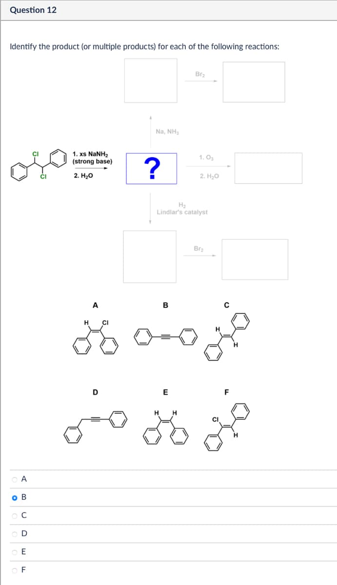 Question 12
Identify the product (or multiple products) for each of the following reactions:
A
C
D
E
F
CI
1. xs NaNH,
(strong base)
2. H₂O
H
A
CI
Na, NH3
Bra
1.03
?
2. H₂O
Lindlar's catalyst
B
Br2
D
E
F
HH