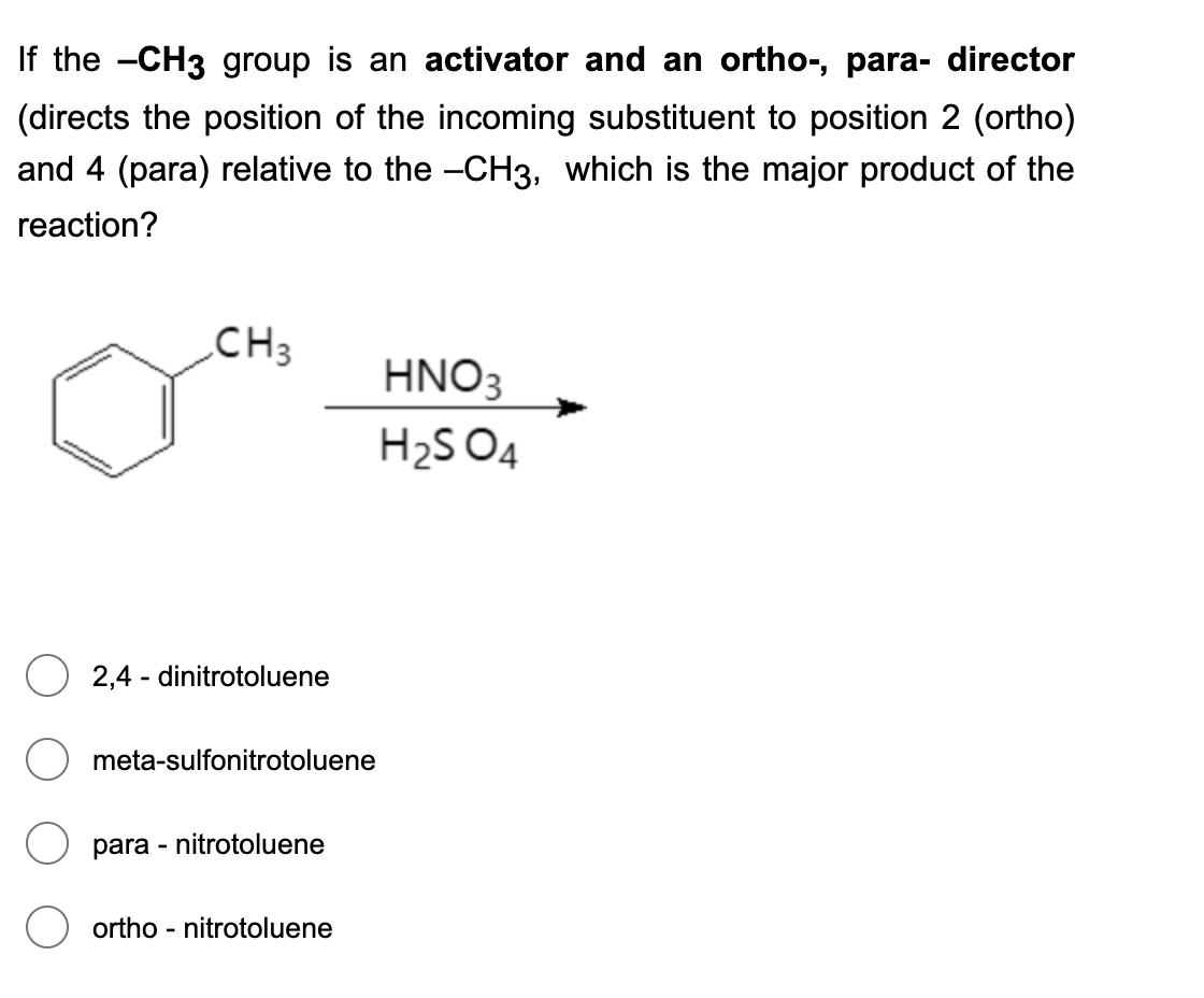 If the -CH3 group is an activator and an ortho-, para- director
(directs the position of the incoming substituent to position 2 (ortho)
and 4 (para) relative to the -CH3, which is the major product of the
reaction?
CH3
HNO3
H2S 04
2,4 - dinitrotoluene
meta-sulfonitrotoluene
para - nitrotoluene
ortho - nitrotoluene
