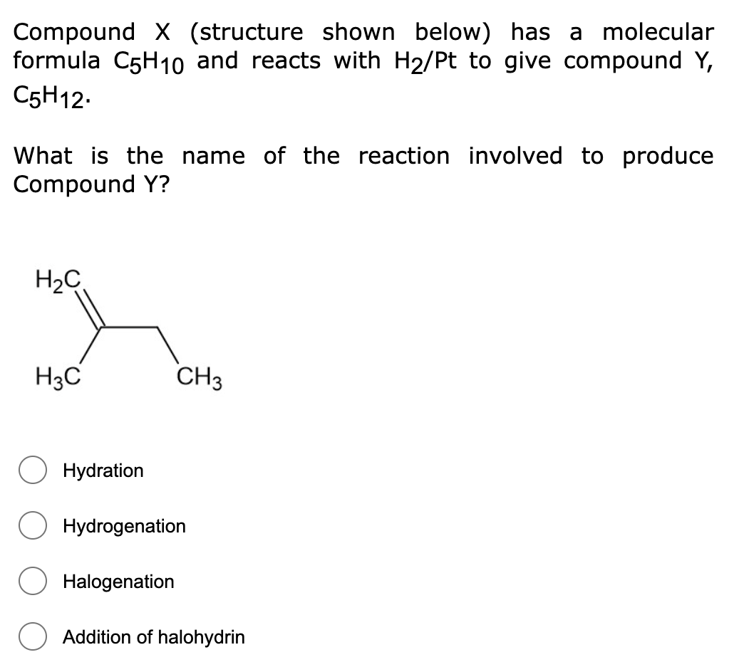 Compound X (structure shown below) has a molecular
formula C5H1o and reacts with H2/Pt to give compound Y,
C5H12.
What is the name of the reaction involved to produce
Compound Y?
H2C
H3C
CH3
Hydration
Hydrogenation
Halogenation
Addition of halohydrin
