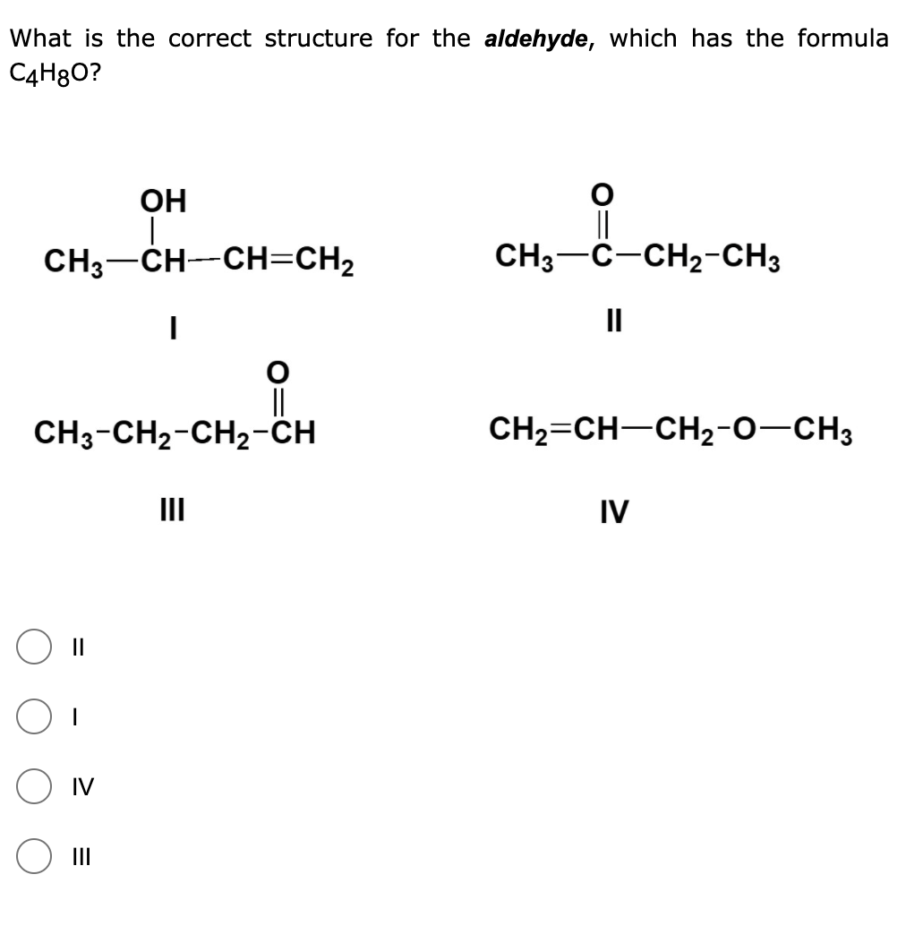 What is the correct structure for the aldehyde, which has the formula
C4H8O?
ОН
||
CH3-C-CH2-CH3
CH3-CH--CH=CH2
II
||
CH3-CH2-CH2-CH
CH2=CH-CH2-0-CH3
II
IV
II
IV
O II
