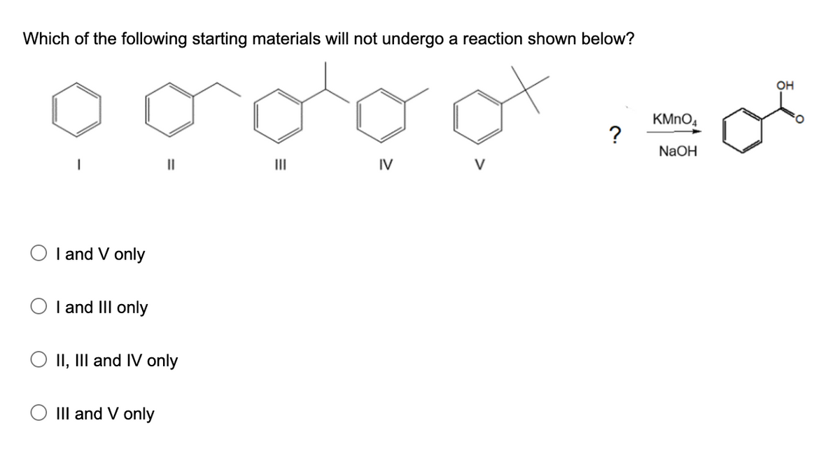 Which of the following starting materials will not undergo a reaction shown below?
OH
KMNO4
?
NaOH
II
II
IV
V
O I and V only
O I and IIlI only
II, III and IV only
O III and V only
