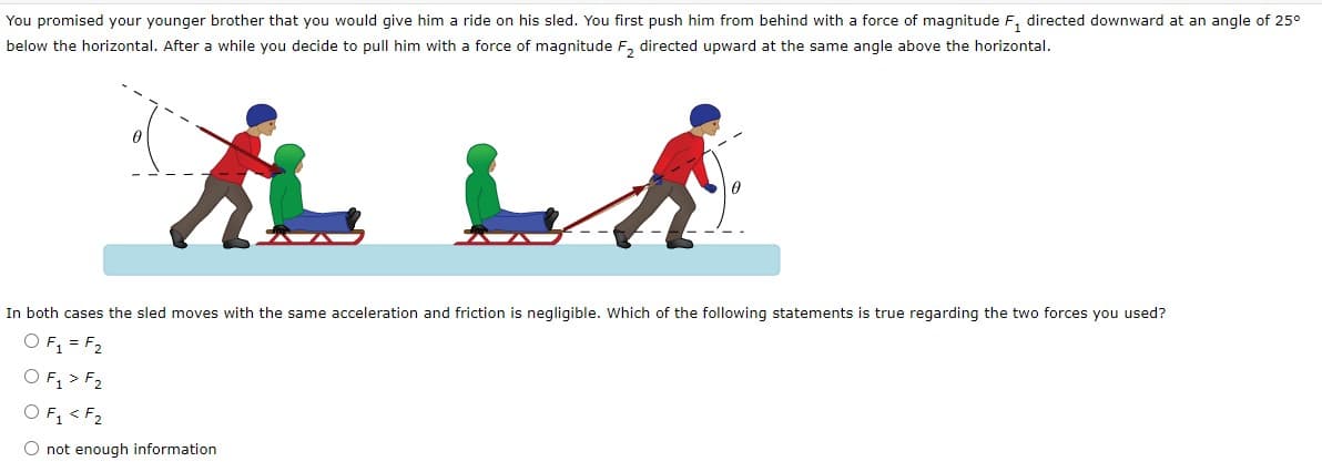 You promised your younger brother that you would give him a ride on his sled. You first push him from behind with a force of magnitude F₁ directed downward at an angle of 25°
below the horizontal. After a while you decide to pull him with a force of magnitude F₂ directed upward at the same angle above the horizontal.
į Li
In both cases the sled moves with the same acceleration and friction is negligible. Which of the following statements is true regarding the two forces you used?
O F₁ = F₂
O F₁ > F₂
O F₁ < F₂
O not enough information