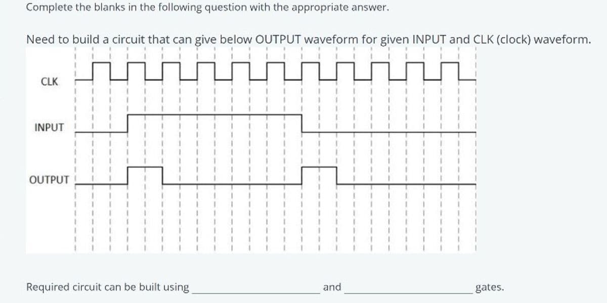 Complete the blanks in the following question with the appropriate answer.
Need to build a circuit that can give below OUTPUT waveform for given INPUT and CLK (clock) waveform.
CLK
INPUT
OUTPUT
Required circuit can be built using
and
gates.