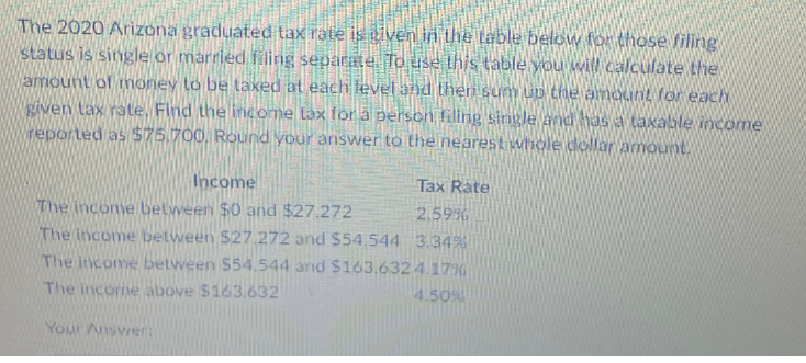 The 2020 Arizona graduated tax rate is given in the table below for those filing
status is single or married filing separate. To use this table you will calculate the
amount of money to be taxed at each level and theri sum up the amount for each
given tax rate. Find the income tax for a person filing single and has a taxable income
reported as $75.700. Round your answer to the nearest whole dollar amount.
Income
The income between $0 and $27.272
Tax Rate
2.59%
The income between $27.272 and $54.544 3.34%
The income between $54,544 and $163.632 4.17%
The income above $163.632
Your Answer:
4.50%