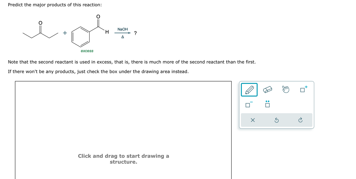 Predict the major products of this reaction:
NaOH
H
?
Δ
جليد
excess
Note that the second reactant is used in excess, that is, there much more of the second reactant than the first.
If there won't be any products, just check the box under the drawing area instead.
Click and drag to start drawing a
structure.
Х
:
G