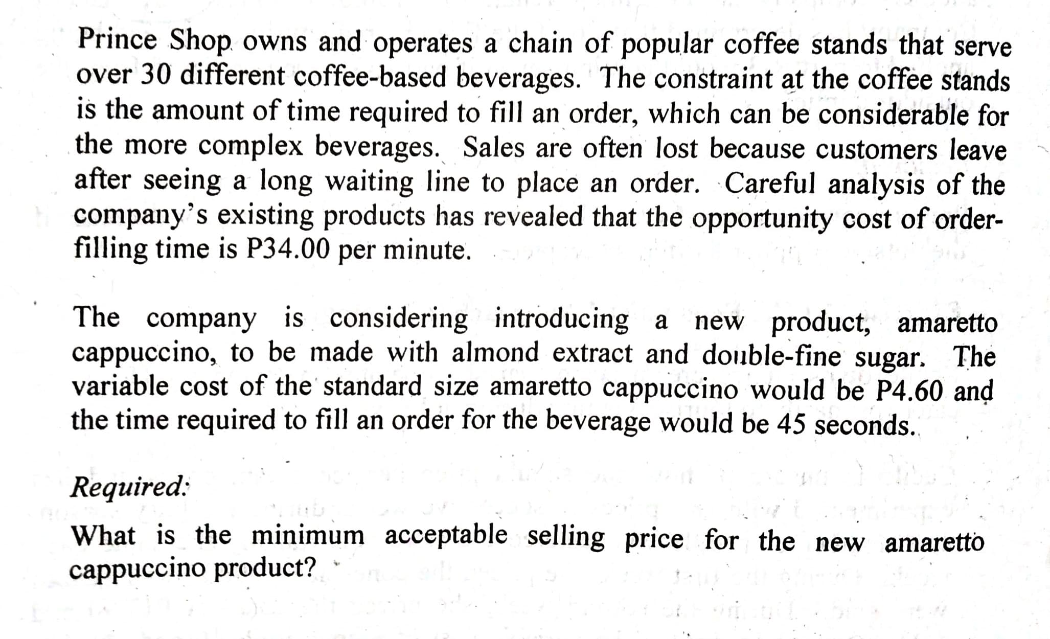 Prince Shop. owns and operates a chain of popular coffee stands that serve
over 30 different coffee-based beverages. The constraint at the coffee stands
is the amount of time required to fill an order, which can be considerable for
the more complex beverages. Sales are often lost because customers leave
after seeing a long waiting line to place an order. Careful analysis of the
company's existing products has revealed that the opportunity cost of order-
filling time is P34.00 per minute.
The company is considering introducing a
cappuccino, to be made with almond extract and double-fine sugar. The
variable cost of the' standard size amaretto cappuccino would he P4 60 and
new product, amaretto
