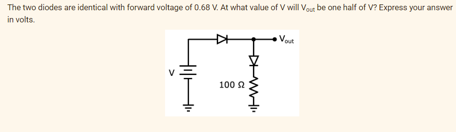 The two diodes are identical with forward voltage of 0.68 V. At what value of V will Vout be one half of V? Express your answer
in volts.
A
100 Ω
WHI
Vout