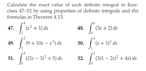 Calculate the exact value of each definite integral in Exer-
cises 47-52 by using properties of definite integrals and the
formulas in Theorem 4.13.
47.
(x² + 1) dx
48.
(Зх + 2) dx
49.
(9 + 10х — х?) dx
50.
(x+ 1)² dx
15
| (2x – 3)? + 5) dx
(3(1 – 21)? + 4x) dx
51.
52.
0.
