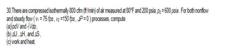 30. There are compressed isothermally 800 cfm (ft/min) of air measured at 80°F and 200 psia; p = 600 psia. For both nonflow
and steady flow (v₁ =75 fps, v₂=150 fps, P=0) processes, compute
(a) pdvand -Vdo,
(b) AU, AH, and AS,
(c) work and heat.