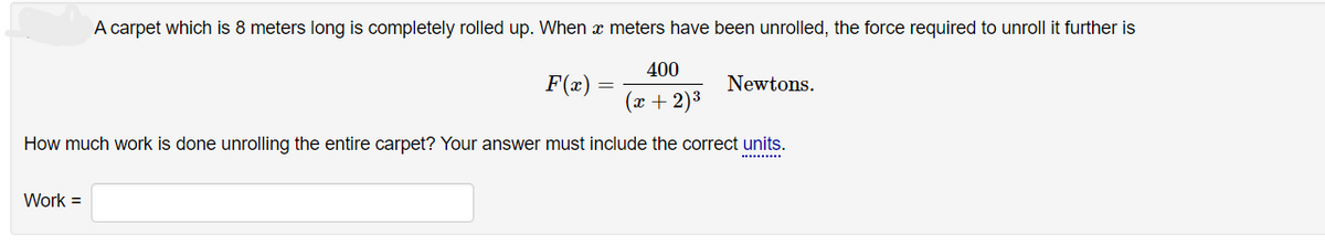A carpet which is 8 meters long is completely rolled up. When a meters have been unrolled, the force required to unroll it further is
400
(x + 2)³
How much work is done unrolling the entire carpet? Your answer must include the correct units.
Work =
F(x)
Newtons.