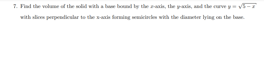 7. Find the volume of the solid with a base bound by the x-axis, the y-axis, and the curve y = √√√5 - x
with slices perpendicular to the x-axis forming semicircles with the diameter lying on the base.
