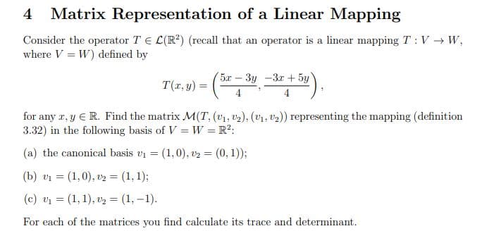 Matrix Representation
of a Linear Mapping
Consider the operator TE L(R²) (recall that an operator is a linear mapping T: V → W,
where V=W) defined by
T(x, y) =
5x - 3y -3x + 5y
4
for any z, y € R. Find the matrix M(T, (v₁, ₂), (V₁, V₂)) representing the mapping (definition
3.32) in the following basis of V=W = R²:
(a) the canonical basis v₁ = (1,0), v2 = (0,1));
(b) v₁ = (1,0), v2 = (1, 1);
(c) v₁ = (1, 1), v₂ = (1, -1).
For each of the matrices you find calculate its trace and determinant.