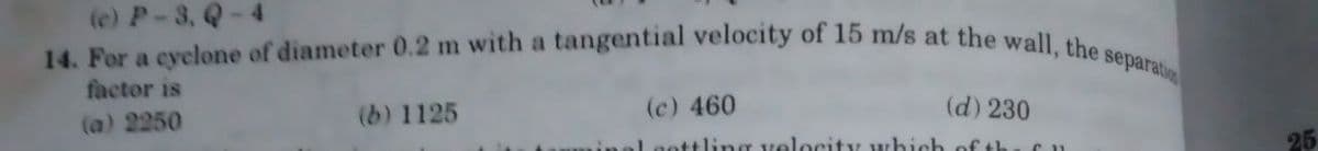 (c) P-3, Q-4
14. For a cyclone of diameter 0.2 m with a tangential velocity of 15 m/s at the wall, the separation
factor is
(a) 2250
(b) 1125
(c) 460
(d) 230
Laettling velocity which of the fu