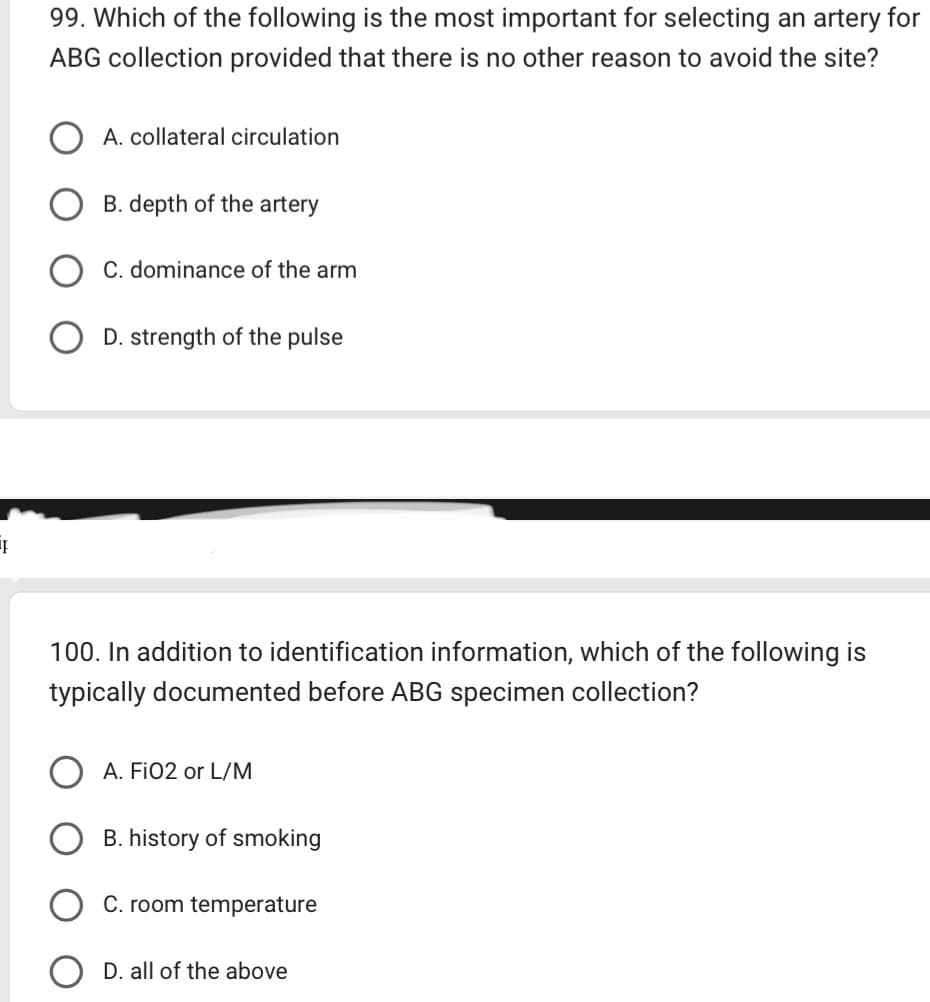 99. Which of the following is the most important for selecting an artery for
ABG collection provided that there is no other reason to avoid the site?
A. collateral circulation
B. depth of the artery
C. dominance of the arm
D. strength of the pulse
I
100. In addition to identification information, which of the following is
typically documented before ABG specimen collection?
A. FiO2 or L/M
B. history of smoking
C. room temperature
D. all of the above