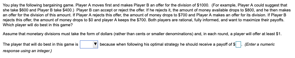 You play the following bargaining game. Player A moves first and makes Player B an offer for the division of $1000. (For example, Player A could suggest that
she take $600 and Player B take $400.) Player B can accept or reject the offer. If he rejects it, the amount of money available drops to $800, and he then makes
an offer for the division of this amount. If Player A rejects this offer, the amount of money drops to $700 and Player A makes an offer for its division. If Player B
rejects this offer, the amount of money drops to $0 and player A keeps the $700. Both players are rational, fully informed, and want to maximize their payoffs.
Which player will do best in this game?
Assume that monetary divisions must take the form of dollars (rather than cents or smaller denominations) and, in each round, a player will offer at least $1.
The player that will do best in this game is
because when following his optimal strategy he should receive a payoff of $
(Enter a numeric
response using an integer.)
