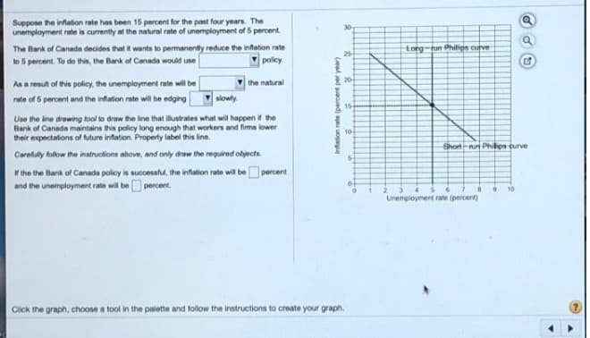 Suppose the inflation rate has been 15 percent for the past four years. The
unemployment rate is currently at the natural rate of unemployment of 5 percent.
30
The Bank of Canada decides that it wants to permanently reduce the infation rate
to 5 percent. To de this, the Bank of Canada would use
torg-tun Philips curve
25
poley.
the natural
20
As a result of this policy, the unemployment rate will be
rate of 6 percent and the inflation rate will be edging
slowly
15
Use the line drawing tool to draw the line that ilustrates what will happern the
Bank of Canadn maintains this policy long enough that workers and fims lower
their expectations of future inflation. Property label this line.
10
Short-un Phiips curve
Carefully follow the instructions above, and only draw the required objects.
5-
Ir the the Bank of Canada policy is successful, the infation rate will be percent
and the unemployment rate will beO percent.
10
Unempioyment rate (percent)
Click the graph, choose a tool in the palette and follow the instructions to create your graph.
Infation rate (percent per year)
