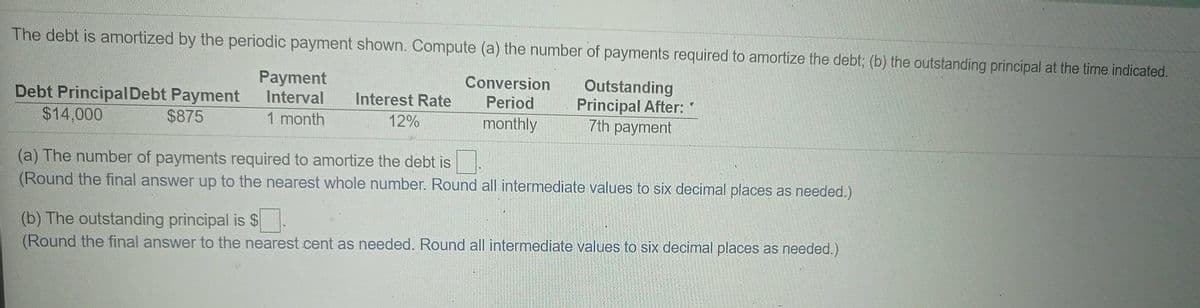 The debt is amortized by the periodic payment shown. Compute (a) the number of payments required to amortize the debt; (b) the outstanding principal at the time indicated.
Payment
Interval
Conversion
Debt PrincipalDebt Payment
$14,000
Outstanding
Principal After:
7th payment
Interest Rate
Period
$875
1 month
12%
monthly
(a) The number of payments required to amortize the debt is.
(Round the final answer up to the nearest whole number. Round all intermediate values to six decimal places as needed.)
(b) The outstanding principal is $.
(Round the final answer to the nearest cent as needed. Round all intermediate values to six decimal places as needed.)
