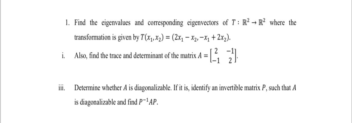 1. Find the eigenvalues and corresponding eigenvectors of T: R² → R? where the
transformation is given by T(x1, x2) = (2x, - X2, -X1 + 2x2).
i. Also, find the trace and determinant of the matrix A =
iii.
Determine whether A is diagonalizable. If it is, identify an invertible matrix P, such that A
is diagonalizable and find P-'AP.
