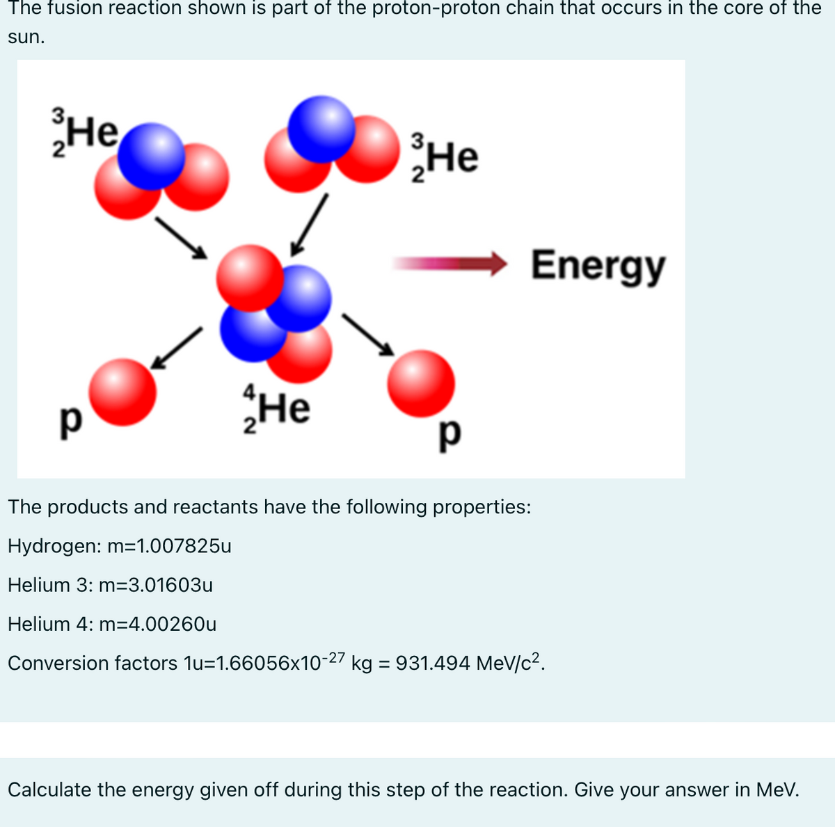 The fusion reaction shown is part of the proton-proton chain that occurs in the core of the
sun.
He
р
He
He
р
Energy
The products and reactants have the following properties:
Hydrogen: m=1.007825u
Helium 3: m=3.01603u
Helium 4: m=4.00260u
Conversion factors 1u-1.66056x10-27 kg = 931.494 MeV/c².
Calculate the energy given off during this step of the reaction. Give your answer in MeV.