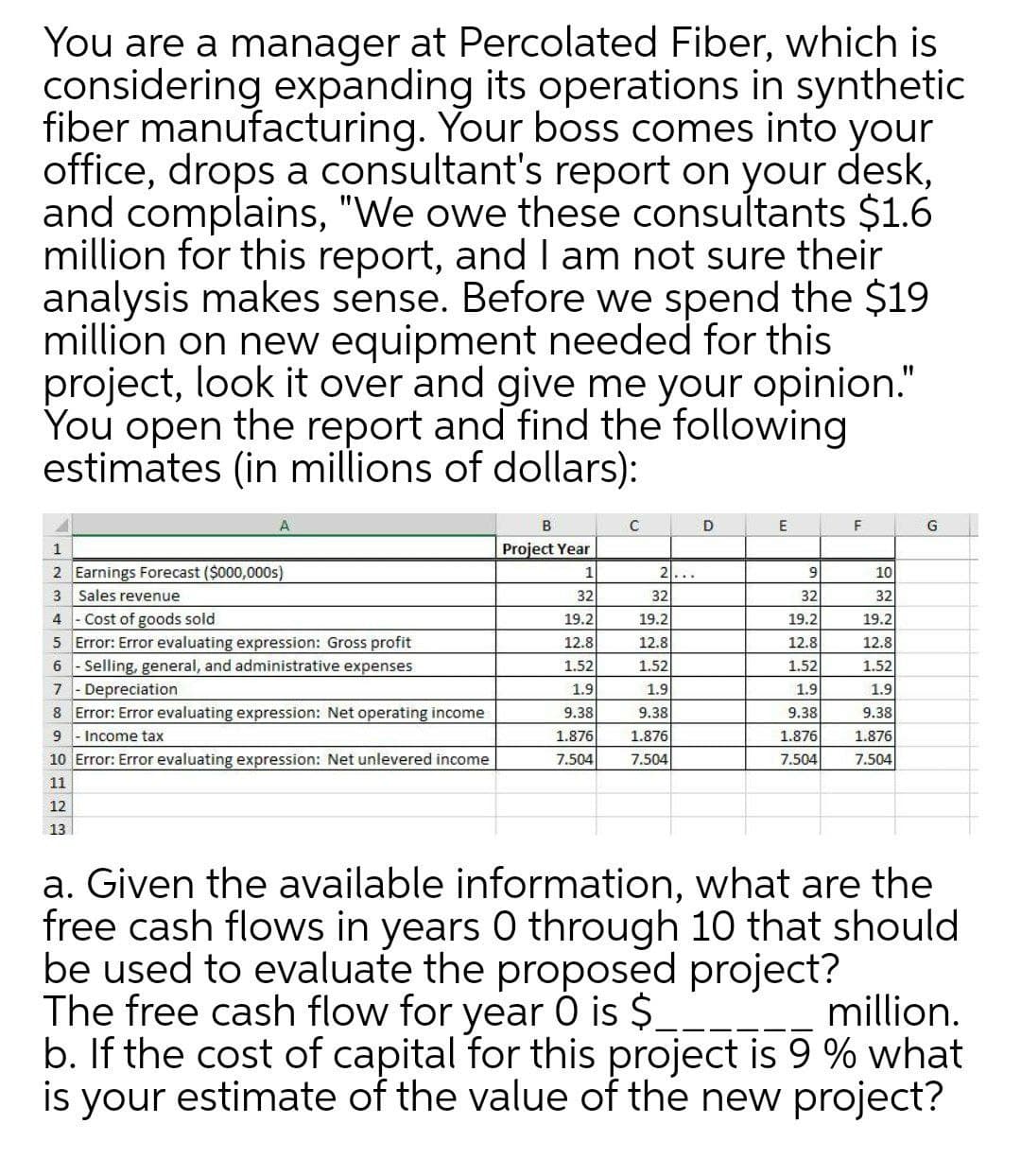 You are a manager at Percolated Fiber, which is
considering expanding its operations in synthetic
fiber manufacturing. Your boss comes into your
office, drops a consultant's report on your desk,
and complains, "We owe these consultants $1.6
million for this report, and I am not sure their
analysis makes sense. Before we spend the $19
million on new equipment needed for this
project, look it over and give me your opinion."
You open the report and find the following
estimates (in millions of dollars):
D
E
F
Project Year
10
32
19.2
2 Earnings Forecast ($000,000s)
3 Sales revenue
4 - Cost of goods sold
5 Error: Error evaluating expression: Gross profit
6 - Selling, general, and administrative expenses
- Depreciation
8 Error: Error evaluating expression: Net operating income
1
21...
9
32
19.2
32
32
19.2
19.2
12.8
12.8
12.8
12.8
1.52
1.52
1.52
1.52
7
1.9
1.9
1.9
1.9
9.38
9.38
9.38
9.38
9
Income tax
1.876
1.876
1.876
1.876
10 Error: Error evaluating expression: Net unlevered income
7.504
7.504
7.504
7.504
11
12
13
a. Given the available information, what are the
free cash flows in years 0 through 10 that should
be used to evaluate the proposed project?
The free cash flow for year 0 is $__
b. If the cost of capital for this project is 9 % what
is your estimate of the value of the new project?
million.
