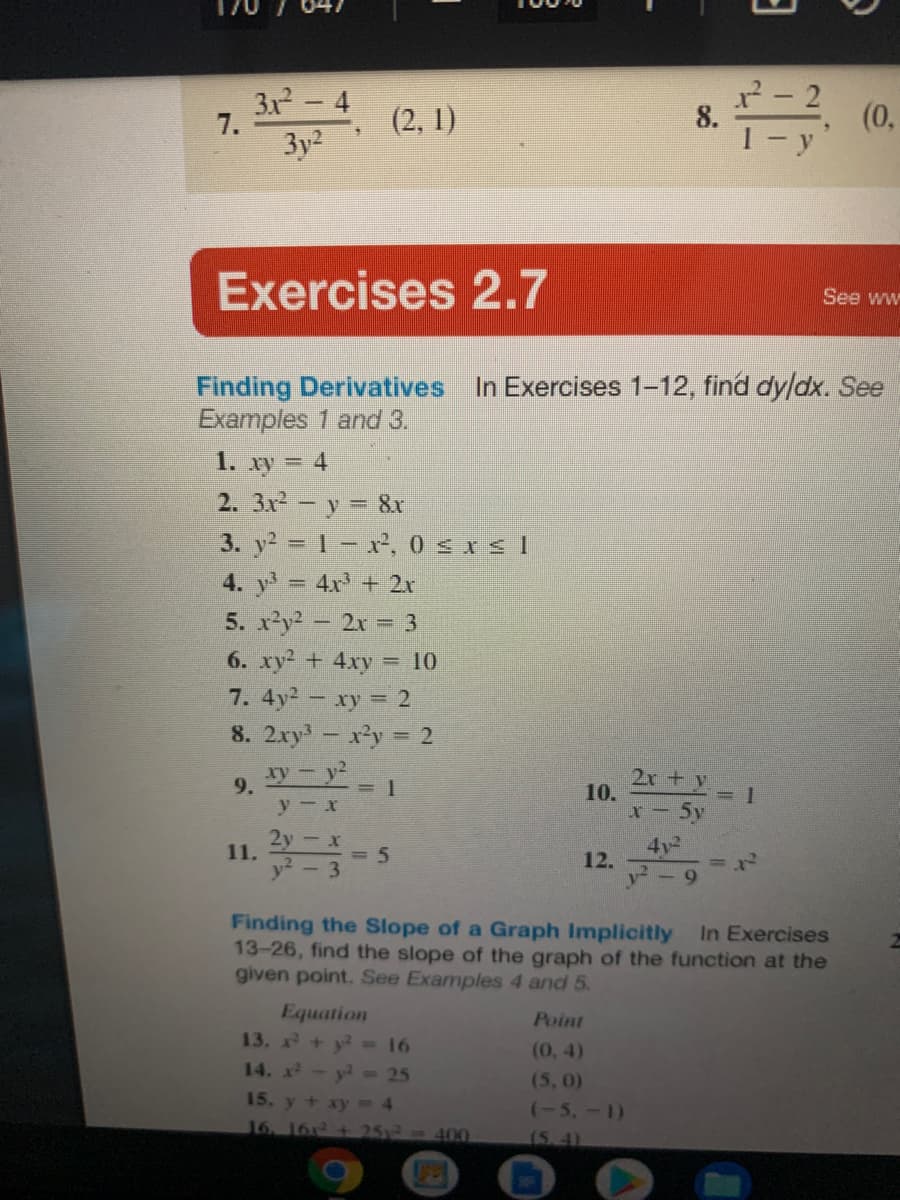 3x- 4
(0,
7.
(2, 1)
8.
3y2
Exercises 2.7
See ww
Finding Derivatives In Exercises 1-12, find dy/dx. See
Examples 1 and 3.
1. xy = 4
2. 3x - y = 8x
3. y 1- x², 0 sIs I
4. y 4x + 2r
5. x'y? - 2x = 3
6. xy2 + 4xy
= 10
7. 4y2 - xy = 2
8. 2xy -x'y 2
y- y2
2x + y 1
10.
9.
y- x
2y
11.
4y2
= 5
3.
12.
Finding the Slope of a Graph Implicitly
13-26, find the slope of the graph of the function at the
given point. See Examples 4 and 5.
In Exercises
Equation
13. x+ y 16
14. A- y - 25
Point
(0, 4)
(5, 0)
15. y + xy 4
(-5,-1)
16 161+ 25x2-400
(5.4)
