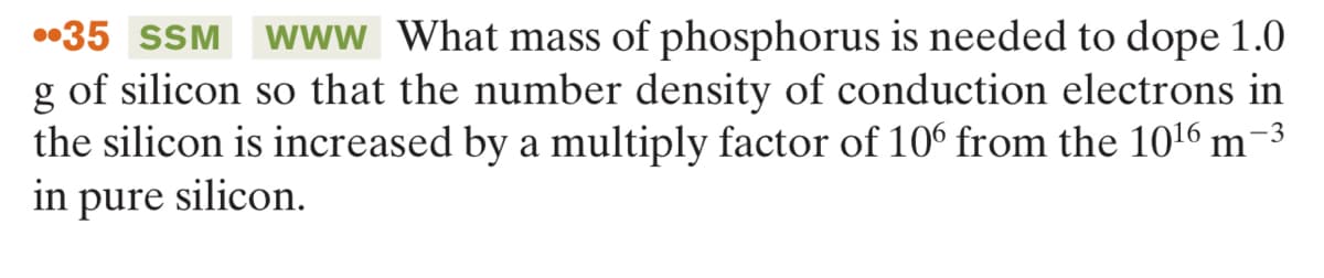 •35 SSM Www What mass of phosphorus is needed to dope 1.0
g of silicon so that the number density of conduction electrons in
the silicon is increased by a multiply factor of 10° from the 1016 m-3
in
pure
silicon.
