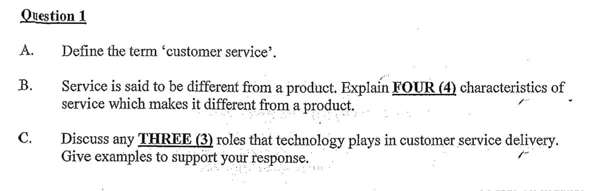Question 1
A.
Define the term 'customer service'.
B.
Service is said to be different from a product. Explain FOUR (4) characteristics of
service which makes it different from a product.
C.
Discuss any THREE (3) roles that technology plays in customer service delivery.
Give examples to support your response.