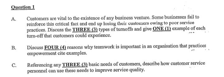 Question 1
A.
Customers are vital to the existence of any business venture. Some businesses fail to
reinforce this critical fact and end up losing their customers owing to poor service
practices. Discuss the THREE (3) types of turnoffs and give ONE (1) example of each
turn-off that customers could experience.
B.
Discuss FOUR (4) reasons why teamwork is important in an organisation that practices
empowerment cite examples.
C.
Referencing any THREE (3) basic needs of customers, describe how customer service
personnel can use these needs to improve service quality.