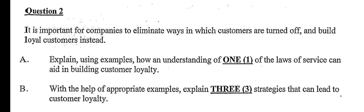 Question 2
It is important for companies to eliminate ways in which customers are turned off, and build
loyal customers instead.
A.
Explain, using examples, how an understanding of ONE (1) of the laws of service can
aid in building customer loyalty.
B.
With the help of appropriate examples, explain THREE (3) strategies that can lead to
customer loyalty.