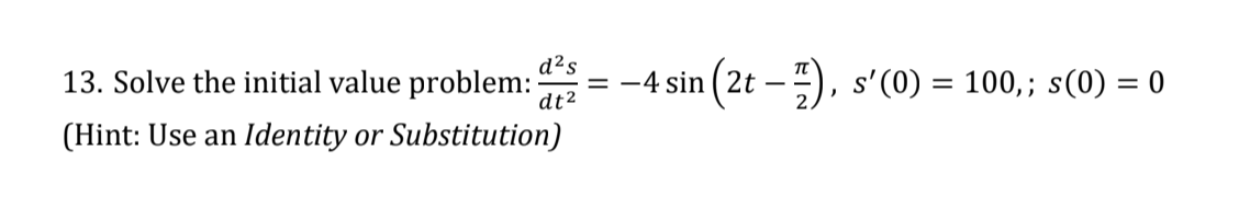 13. Solve the initial value problem:
d²s
= -4 sin (2t – ), s'(0) = 100,; s(0) = 0
%3D
dt2
(Hint: Use an Identity or Substitution)
