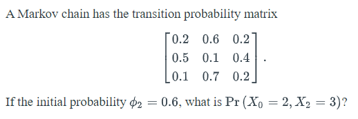 A Markov chain has the transition probability matrix
[0.2 0.6 0.2
0.5 0.1 0.4
0.1 0.7 0.2
If the initial probability o2 = 0.6, what is Pr (Xo = 2, X2 = 3)?
