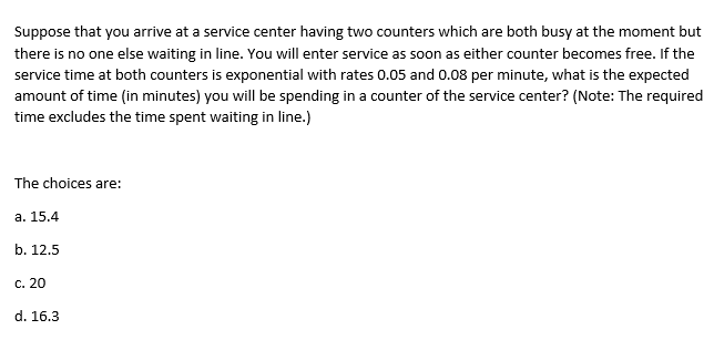 Suppose that you arrive at a service center having two counters which are both busy at the moment but
there is no one else waiting in line. You will enter service as soon as either counter becomes free. If the
service time at both counters is exponential with rates 0.05 and 0.08 per minute, what is the expected
amount of time (in minutes) you will be spending in a counter of the service center? (Note: The required
time excludes the time spent waiting in line.)
The choices are:
а. 15.4
b. 12.5
c. 20
d. 16.3
