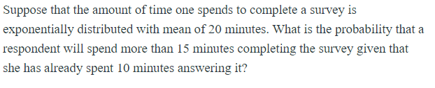 Suppose that the amount of time one spends to complete a survey is
exponentially distributed with mean of 20 minutes. What is the probability that a
respondent will spend more than 15 minutes completing the survey given that
she has already spent 10 minutes answering it?
