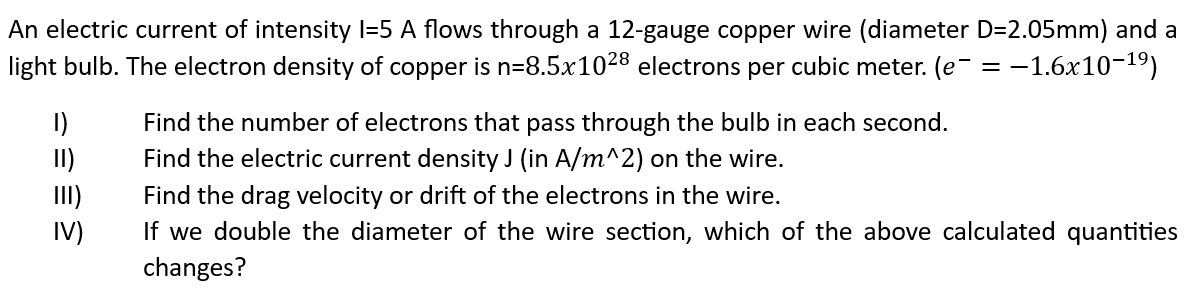 An electric current of intensity l=5 A flows through a 12-gauge copper wire (diameter D=2.05mm) and a
light bulb. The electron density of copper is n=8.5x1028 electrons per cubic meter. (e¯ = -1.6x10-¹⁹)
1)
II)
33.
Find the number of electrons that pass through the bulb in each second.
Find the electric current density J (in A/m^2) on the wire.
Find the drag velocity or drift of the electrons in the wire.
If we double the diameter of the wire section, which of the above calculated quantities
changes?