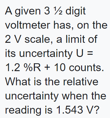 A given 3 12 digit
voltmeter
has, on the
2 V scale, a limit of
its uncertainty U =
1.2 %R + 10 counts.
What is the relative
uncertainty when the
reading is 1.543 V?