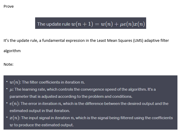 Prove
The update rule w(n + 1) = w(n) + µe(n)x(n)
It's the update rule, a fundamental expression in the Least Mean Squares (LMS) adaptive filter
algorithm
Note:
w(n): The filter coefficients in iteration n.
μ: The learning rate, which controls the convergence speed of the algorithm. It's a
parameter that is adjusted according to the problem and conditions.
• e(n): The error in iteration, which is the difference between the desired output and the
estimated output in that iteration.
• x(n): The input signal in iteration n, which is the signal being filtered using the coefficients
w to produce the estimated output.