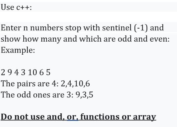 Use c++:
Enter n numbers stop with sentinel (-1) and
show how many and which are odd and even:
Example:
29431065
The pairs are 4: 2,4,10,6
The odd ones are 3: 9,3,5
Do not use and, or, functions or array