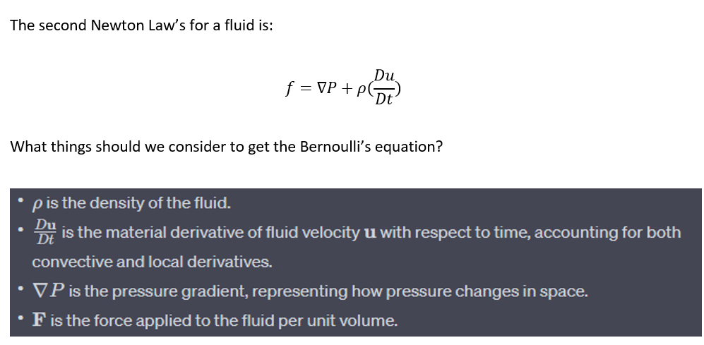 The second Newton Law's for a fluid is:
What things should we consider to get the Bernoulli's equation?
●
p is the density of the fluid.
Du
f = VP + PDt²
●
Du
D is the material derivative of fluid velocity u with respect to time, accounting for both
Dt
convective and local derivatives.
VP is the pressure gradient, representing how pressure changes in space.
F is the force applied to the fluid per unit volume.