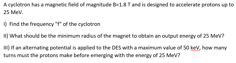 A cyclotron has a magnetic field of magnitude B=1.8 T and is designed to accelerate protons up to
25 MeV.
1) Find the frequency "f" of the cyclotron
II) What should be the minimum radius of the magnet to obtain an output energy of 25 MeV?
III) If an alternating potential is applied to the DES with a maximum value of 50 keV, how many
turns must the protons make before emerging with the energy of 25 MeV?