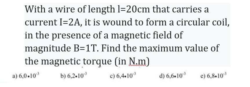 With a wire of length 1=20cm that carries a
current I=2A, it is wound to form a circular coil,
in the presence of a magnetic field of
magnitude B=1T. Find the maximum value of
the magnetic torque (in N.m)
a) 6,0.10-³
b) 6.2.10-³
c) 6,4.10-³
d) 6,6.10-³
e) 6,8.10-³