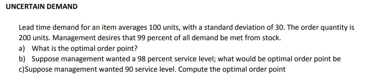 UNCERTAIN DEMAND
Lead time demand for an item averages 100 units, with a standard deviation of 30. The order quantity is
200 units. Management desires that 99 percent of all demand be met from stock.
a) What is the optimal order point?
b) Suppose management wanted a 98 percent service level; what would be optimal order point be
c)Suppose management wanted 90 service level. Compute the optimal order point