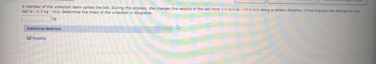 A member of the volleyball team spikes the ball. During this process, she changes the velocity of the ball from 3.0 m/s to -24.0 m/s along a certain direction. If the impulse she delivers to the
ball is -6.8 kg · m/s, determine the mass of the volleyball in kilograms.
kg
Additional Materials
O Reading
