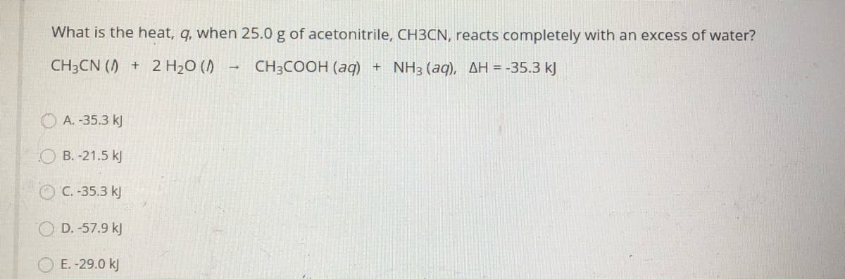 What is the heat, q, when 25.0 g of acetonitrile, CH3CN, reacts completely with an excess of water?
CH3CN ()
+ 2 H2O ()
CH3COOH (aq) + NH3 (aq), AH = -35.3 kJ
A. -35.3 kJ
O B. -21.5 kJ
C. -35.3 kj
D. -57.9 kJ
E. -29.0 k)
