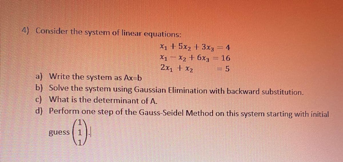 4) Consider the system of linear equations:
X1 + 5x2 + 3x
X1- X2 + 6x3 = 16
2x1 + x2
= 5
a) Write the system as Ax=b
b) Solve the system using Gaussian Elimination with backward substitution.
c) What is the determinant of A.
d) Perform one step of the Gauss-Seidel Method on this system starting with initial
guess | 1 ].
