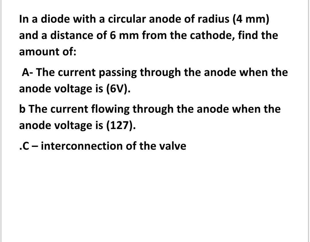 In a diode with a circular anode of radius (4 mm)
and a distance of 6 mm from the cathode, find the
amount of:
A- The current passing through the anode when the
anode voltage is (6V).
b The current flowing through the anode when the
anode voltage is (127).
.C- interconnection of the valve
