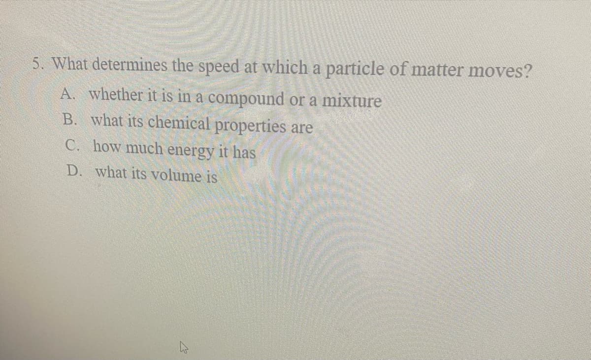 5. What determines the speed at which a particle of matter moves?
A. whether it is in a compound or a mixture
B. what its chemical properties are
C. how much energy it has
D. what its volume is

