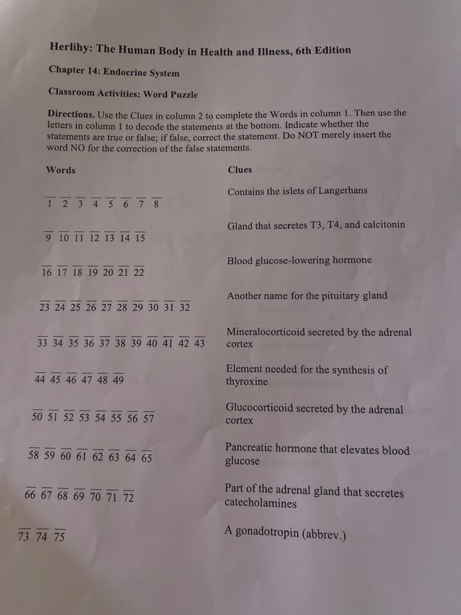 Herlihy: The Human Body in Health and Illness, 6th Edition
Chapter 14: Endocrine System
Classroom Activities: Word Puzzle
Directions. Use the Clues in column 2 to complete the Words in column 1. Then use the
letters in column 1 to decode the statements at the bottom. Indicate whether the
statements are true or false; if false, correct the statement. Do NOT merely insert the
word NO for the correction of the false statements.
Words
Clues
Contains the islets of Langerhans
1 2 3 4 5 6 78
Gland that secretes T3, T4, and calcitonin
9 10 11 12 13 14 15
Blood glucose-lowering hormone
16 17 18 19 20 21 22
Another name for the pituitary gland
23 24 25 26 27 28 29 30 31 32
Mineralocorticoid secreted by the adrenal
33 34 35 36 37 38 39 40 41 42 43
cortex
Element needed for the synthesis of
thyroxine
44 45 46 47 48 49
Glucocorticoid secreted by the adrenal
cortex
50 51 52 53 54 55 56 57
58 59 60 61 62 63 64 65
Pancreatic hormone that elevates blood
glucose
66 67 68 69 70 71 72
Part of the adrenal gland that secretes
catecholamines
A gonadotropin (abbrev.)
73 74 75